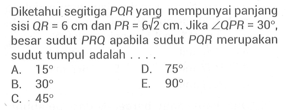 Diketahui segitiga PQR yang mempunyai panjang sisi QR=6 cm dan PR=6 akar(2) cm. Jika sudut QPR=30, besar sudut PRQ apabila sudut PQR merupakan sudut tumpul adalah ...