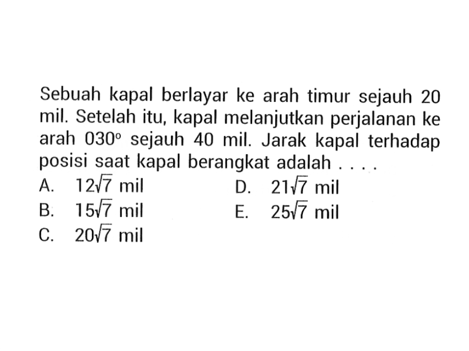 Sebuah kapal berlayar ke arah timur sejauh 20 mil. Setelah itu, kapal melanjutkan perjalanan ke arah  030  sejauh 40 mil. Jarak kapal terhadap posisi saat kapal berangkat adalah ... .