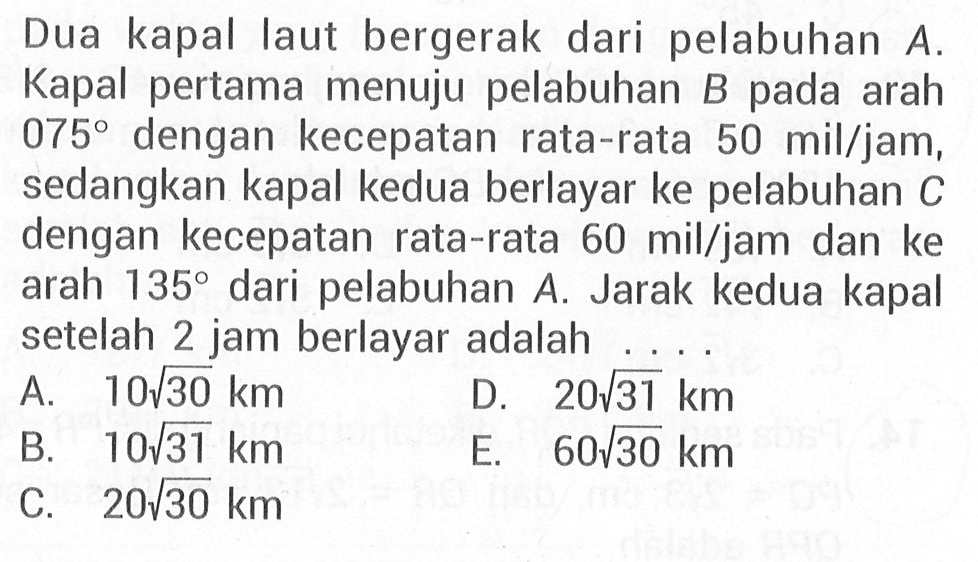 Dua kapal laut bergerak dari pelabuhan A. Kapal pertama menuju pelabuhan B pada arah 075 dengan kecepatan rata-rata 50 mil/jam, sedangkan kapal kedua berlayar ke pelabuhan C dengan kecepatan rata-rata 60 mil/jam dan ke arah 135 dari pelabuhan A. Jarak kedua kapal setelah 2 jam berlayar adalah . . . .