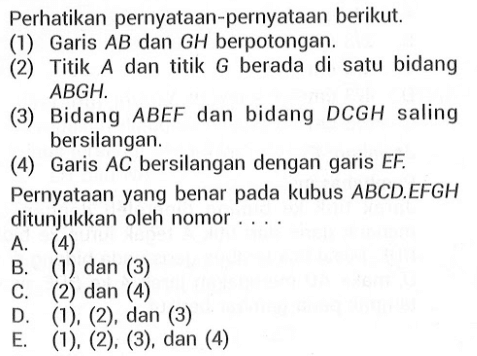 Perhatikan pernyataan-pernyataan berikut. (1) Garis AB dan GH berpotongan. (2) Titik dan titik G berada di satu bidang ABGH. (3) Bidang ABEF dan bidang DCGH saling bersilangan. (4) Garis AC bersilangan dengan garis EF. Pernyataan yang benar pada kubus ABCD EFGH ditunjukkan oleh nomor . . . .