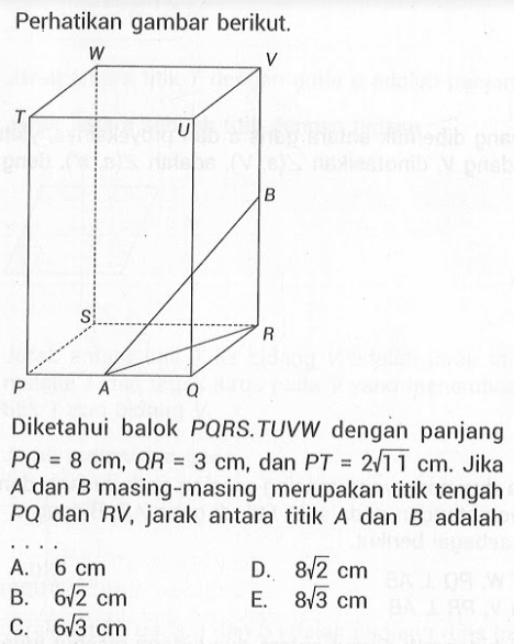 Perhatikan gambar berikut. Diketahui balok PQRS.TUVW dengan panjang PQ=8 cm, QR=3 cm, dan PT=2 akar(11) cm. Jika A dan B masing-masing merupakan titik tengah PQ dan RV, jarak antara titik A dan B adalah ...