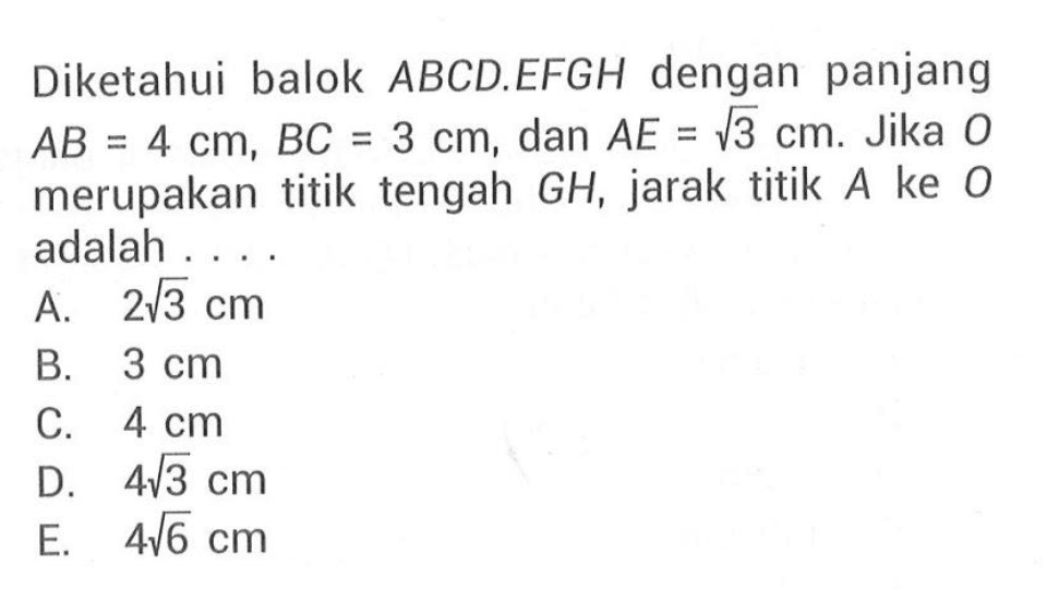 Diketahui balok ABCD.EFGH dengan panjang AB = 4 cm, BC = 3 cm, dan AE = 3^(1/2) cm. Jika O merupakan titik tengah GH, jarak titik A ke O adalah . . . .