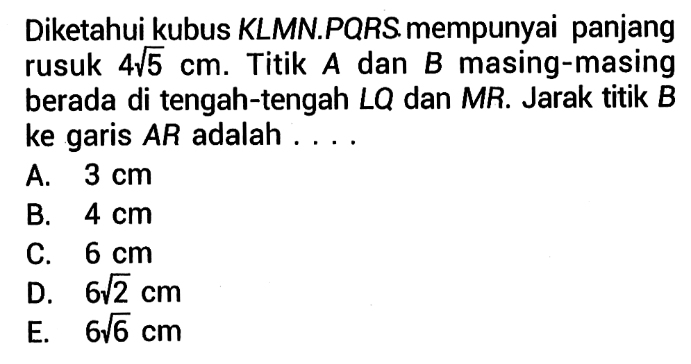 Diketahui kubus KLMN.PQRS mempunyai panjang rusuk 4 akar(5) cm. Titik A dan B masing-masing berada di tengah-tengah LQ dan MR. Jarak titik B ke garis AR adalah....