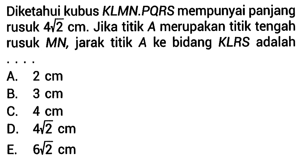 Diketahui kubus KLMN.PQRS mempunyai panjang rusuk 4 akar(2) cm. Jika titik A merupakan titik tengah rusuk MN, jarak titik ke bidang KLRS adalah . . . .