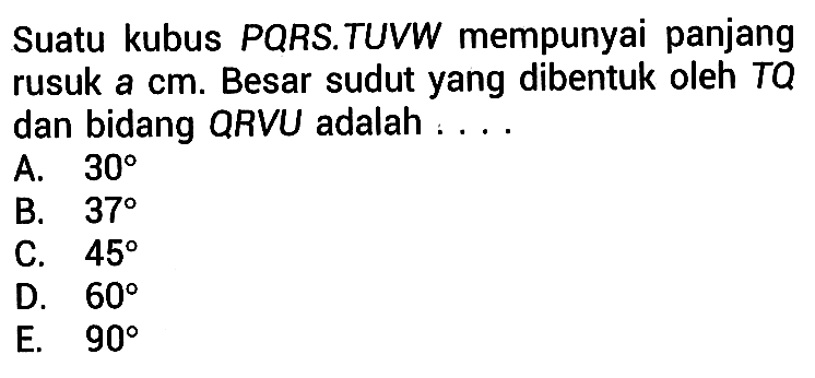 Suatu kubus PQRS.TUVW mempunyai panjang rusuk a cm. Besar sudut yang dibentuk oleh TQ dan bidang QRVU adalah ....