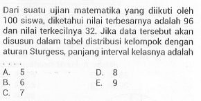 Dari suatu ujian malematika yang diikuti oleh 100 siswa, diketahui nilai terbesarnya adalah 96 dan nilai terkecilnya 32. Jika data tersebut akan disusun dalam tabel distribusi kelompok dengan aturan Sturgess, panjang interval kelasnya adalah ....