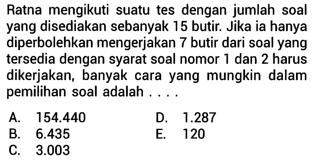 Ratna mengikuti suatu tes dengan jumlah soal yang disediakan sebanyak 15 butir. Jika ia hanya diperbolehkan mengerjakan 7 butir dari soal yang tersedia dengan syarat soal nomor 1 dan 2 harus dikerjakan, banyak cara yang mungkin dalam pemilihan soal adalah ...