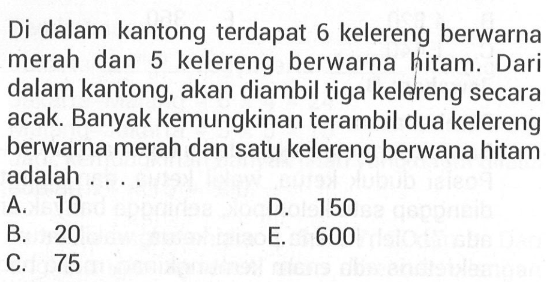 Di dalam kantong terdapat 6 kelereng berwarna merah dan 5 kelereng berwarna hitam. Dari dalam kantong, akan diambil tiga kelereng secara acak. Banyak kemungkinan terambil dua kelereng berwarna merah dan satu kelereng berwana hitam adalah ...