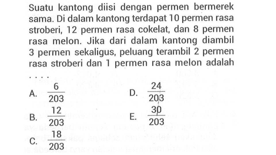Suatu kantong diisi dengan permen bermerek sama. Di dalam kantong terdapat 10 permen rasa stroberi, 12 permen rasa cokelat, dan 8 permen rasa melon. Jika dari dalam kantong diambil 3 permen sekaligus, peluang terambil 2 permen rasa stroberi dan 1 permen rasa melon adalah
