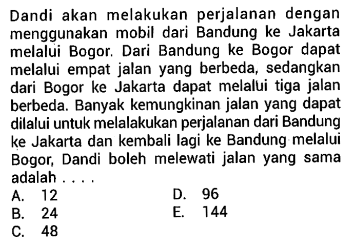 Dandi akan melakukan perjalanan dengan menggunakan mobil dari Bandung ke Jakarta melalui Bogor. Dari Bandung ke Bogor dapat melalui empat jalan yang berbeda, sedangkan dari Bogor ke Jakarta dapat melalui tiga jalan berbeda. Banyak kemungkinan jalan yang dapat dilalui untuk melalakukan perjalanan dari Bandung ke Jakarta dan kembali lagi ke Bandung melalui Bogor, Dandi boleh melewati jalan yang sama adalah...