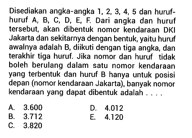 Disediakan angka-angka 1,2,3,4,5 dan huruf-huruf A, B, C, D, E, F. Dari angka dan huruf tersebut, akan dibentuk nomor kendaraan DKI Jakarta dan sekitarnya dengan bentuk, yaitu huruf awalnya adalah B, diikuti dengan tiga angka, dan terakhir tiga huruf. Jika nomor dan huruf tidak boleh berulang dalam satu nomor kendaraan yang terbentuk dan huruf B hanya untuk posisi depan (nomor kendaraan Jakarta), banyak nomor kendaraan yang dapat dibentuk adalah ....