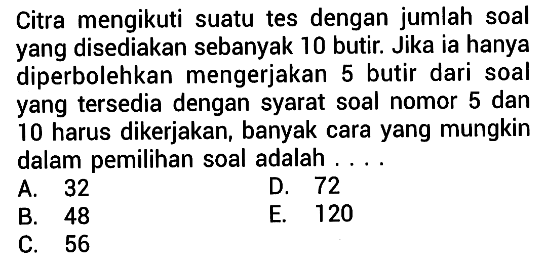 Citra mengikuti suatu tes dengan jumlah soal yang disediakan sebanyak 10 butir. Jika ia hanya diperbolehkan mengerjakan 5 butir dari soal yang tersedia dengan syarat soal nomor 5 dan 10 harus dikerjakan, banyak cara yang mungkin dalam pemilihan soal adalah ....
