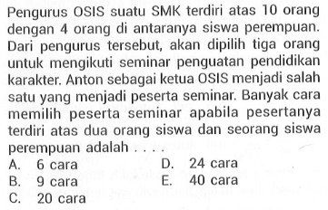 Pengurus OSIS suatu SMK  terdiri atas 10 orang dengan 4 orang di antaranya siswa perempuan. Dari pengurus  tersebut, akan dipilih tiga orang untuk mengikuti seminar penguatan pendidikan karakter. Anton sebagai ketua OSIS menjadi salah satu yang menjadi peserta seminar. Banyak cara memilih peserta seminar apabila pesertanya  terdiri atas dua orang siswa dan seorang siswa perempuan adalah ... .