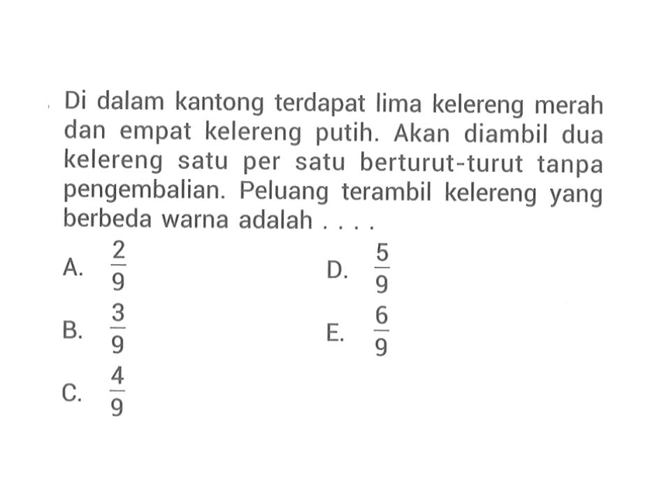 Di dalam kantong terdapat lima kelereng merah dan empat kelereng putih. Akan diambil dua kelereng satu per satu berturut-turut tanpa pengembalian. Peluang terambil kelereng yang berbeda warna adalah ...