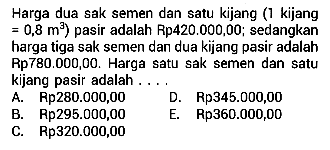 Harga dua sak semen dan satu kijang (1 kijang=0,8 m^3) pasir adalah Rp420.000,00; sedangkan harga tiga sak semen dan dua kijang pasir adalah Rp780.000,00. Harga satu sak semen dan satu kijang pasir adalah ... .