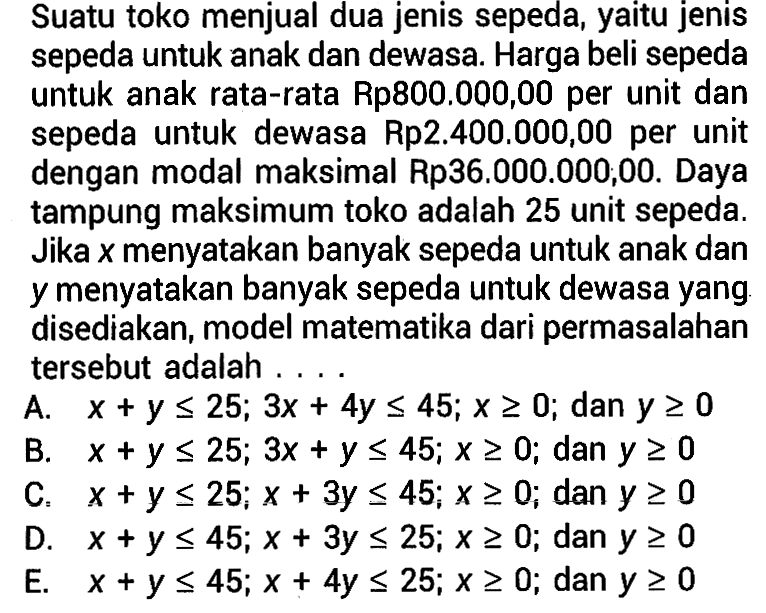 Suatu toko menjual dua jenis sepeda, yaitu jenis sepeda untuk anak dan dewasa. Harga beli sepeda untuk anak rata-rata Rp800.000,00 per unit dan sepeda untuk dewasa Rp2.400.000,00 per unit dengan modal maksimal Rp36.000.000,00. Daya tampung maksimum toko adalah 25 unit sepeda Jika x menyatakan banyak sepeda untuk anak dan y menyatakan banyak sepeda untuk dewasa yang disediakan, model matematika dari permasalahan tersebut adalah ...