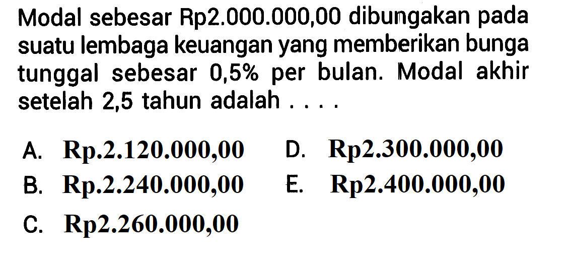 Modal sebesar Rp2.000.000,00 dibungakan pada suatu lembaga keuangan yang memberikan bunga tunggal sebesar  0,5%  per bulan. Modal akhir setelah 2,5 tahun adalah ...
