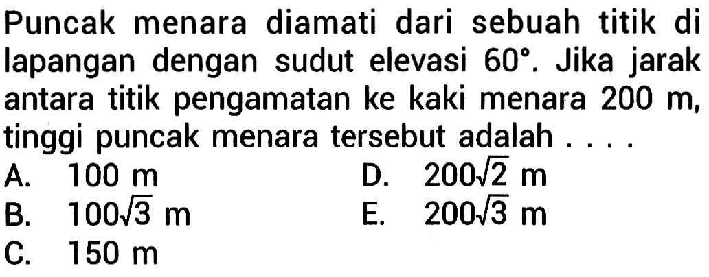 Puncak menara diamati dari sebuah titik di lapangan dengan sudut elevasi 60 derajat. Jika jarak antara titik pengamatan ke kaki menara 200m, tinggi puncak menara tersebut adalah ...