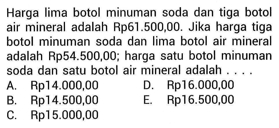 Harga lima botol minuman soda dan tiga botol air mineral adalah Rp61.500,00. Jika harga tiga botol minuman soda dan Iima botol air mineral adalah Rp54.500,00; harga satu botol minuman soda dan satu botol air mineral adalah... A. Rp14.000,00 D. Rp16.000,00 B. Rp14.500,00 E. Rp16.500,00 C. Rp15.000,00