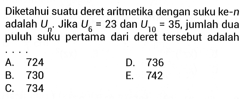 Diketahui suatu deret aritmetika dengan suku ke-n adalah Un Jika U6=23 dan U10=35, jumlah dua puluh suku pertama dari deret tersebut adalah