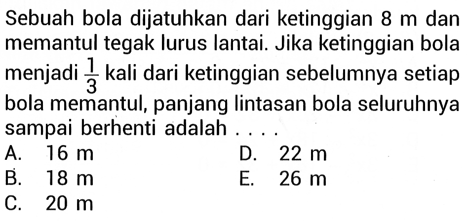 Sebuah bola dijatuhkan dari ketinggian 8 m dan memantul tegak lurus lantai. Jika ketinggian bola menjadi 1/3 kali dari ketinggian sebelumnya setiap bola memantul, panjang lintasan bola seluruhnya sampai berhenti adalah...