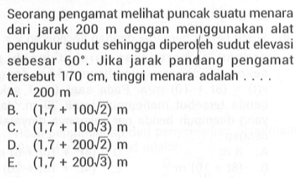 Seorang pengamat meli puncak suatu menara dari jarak 200 m dengan menggunakan alat pengukur sudut sehingga diperoleh sudut elevasi sebesar 60. Jika jarak pandang pengamat tersebut 170 cm, tinggi menara adalah ....