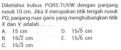 Diketahui kubus PORS.TUVW dengan panjang rusuk 10 cm. Jika X merupakan titik tengah rusuk PQ, panjang ruas garis yang menghubungkan titik X dan V adalah ....