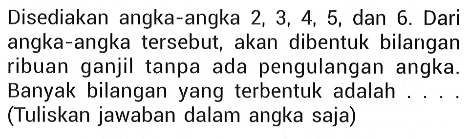 Disediakan angka-angka  2,3,4,5, dan 6. Dari angka-angka tersebut, akan dibentuk bilarigan ribuan ganjil tanpa ada pengulangan angka. Banyak bilangan yang terbentuk adalah ... . (Tuliskan jawaban dalam angka saja)