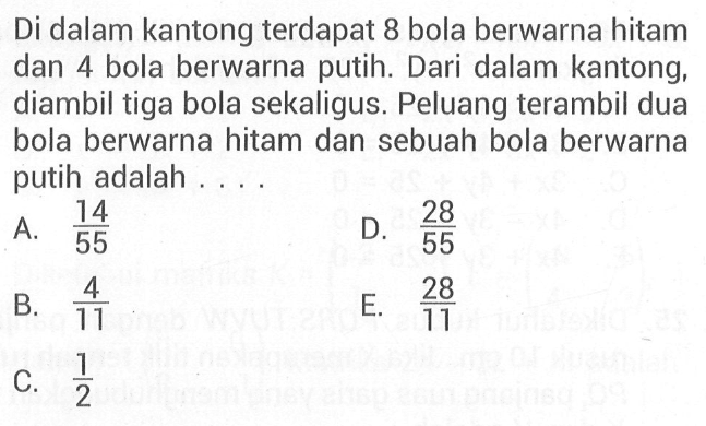 Di dalam kantong terdapat 8 bola berwarna hitam dan 4 bola berwarna putih. Dari dalam kantong, diambil tiga bola sekaligus. Peluang terambil dua bola berwarna hitam dan sebuah bola berwarna putih adalah . . . .
