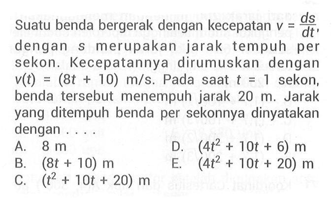 Suatu benda bergerak dengan kecepatan  v=d s/dt'  dengan s merupakan jaraktempuh per sekon. Kecepatannya dirumuskan dengan  v(t)=(8t+10) m/s .  Pada saat t=1  sekon, benda   tersebut menempuh jarak  20 m . Jarak yang ditempuh benda per sekonnya dinyatakan dengan . . . .A.  8 m D.  (4t^2+10t+6) m B.  (8t+10) m E.  (4t^2+10t+20) m C.  (t^2+10t+20) m 