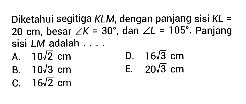 Diketahui segitiga KLM, dengan panjang sisi KL=20 cm, besar sudut K=30, dan sudut L=105. Panjang sisi LM adalah.... 