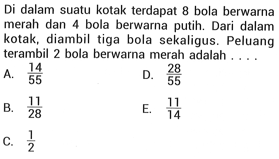 Di dalam suatu kotak terdapat 8 bola berwarna merah dan 4 bola berwarna putih. Dari dalam kotak, diambil tiga bola sekaligus. Peluang terambil 2 bola berwarna merah adalah ...