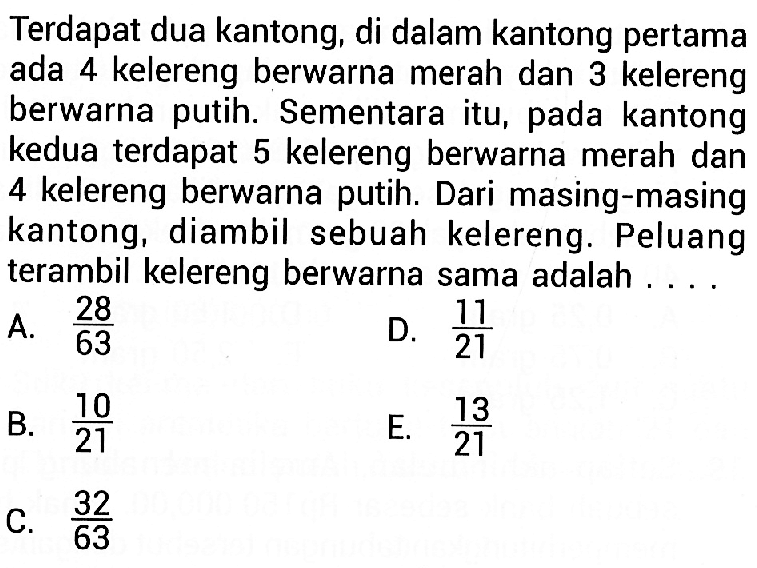 Terdapat dua kantong, di dalam kantong pertama ada 4 kelereng berwarna merah dan 3 kelereng berwarna putih. Sementara itu, pada kantong kedua terdapat 5 kelereng berwarna merah dan 4 kelereng berwarna putih. Dari masing-masing kantong, diambil sebuah kelereng. Peluang terambil kelereng berwarna sama adalah ....
