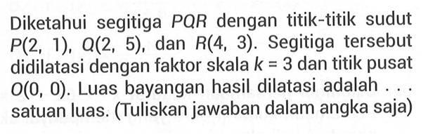 Diketahui segitiga PQR dengan titik-titik sudut P(2, 1), Q(2, 5), dan R(4, 3). Segitiga tersebut didilatasi dengan faktor skala k=3 dan titik pusat O(0, 0). Luas bayangan hasil dilatasi adalah . . . satuan luas. (Tuliskan jawaban dalam angka saja)