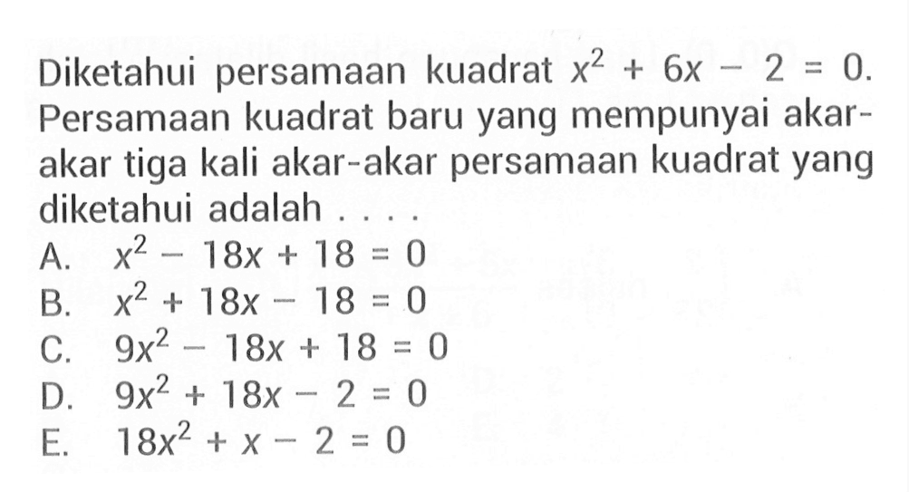 Diketahui persamaan kuadrat x^2 + 6x - 2 = 0. Persamaan kuadrat baru yang mempunyai akar-akar tiga kali akar-akar persamaan kuadrat yang diketahui adalah .... A. x^2 - 18x + 18 = 0 B. x^2 + 18x - 18 C. 9x^2 -18x +18 = 0 D. 9x^2 +18x -2 = 0 E. 18x^2 + x - 2 = 0