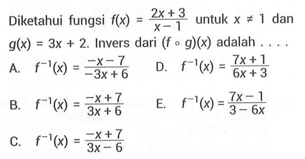 Diketahui fungsi  f(x)=2x+3/x-1  untuk  x =/= 1  dan  g(x)=3 x+2 .  Invers dari  (f o g)(x)  adalah  ... . A.  f^-1(x)=-x-7/-3 x+6 D.  f^-1(x)=7 x+1/6 x+3 B.  f^-1(x)=-x+7/3 x+6 E.  f^-1(x)=7 x-1/3-6 x C.   f^-1(x)=-x+7/3 x-6 