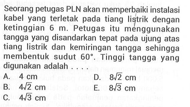 Seorang petugas PLN akan memperbaiki instalasi kabel yang terletak pada tiang listrik dengan ketinggian 6 m. Petugas itu menggunakan tangga yang disandarkan tepat pada ujung atas tiang listrik dan kemiringan tangga sehingga membentuk sudut 60. Tinggi tangga yang digunakan adalah .... 