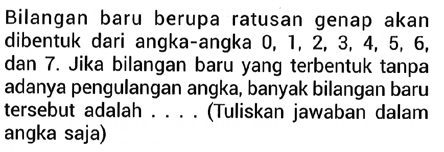 Bilangan baru berupa ratusan genap akan dibentuk dari angka-angka 0,1,2,3,4,5,6 , dan 7 . Jika bilangan baru yang terbentuk tanpa adanya pengulangan angka, banyak bilangan baru tersebut adalah ....(Tuliskan jawaban dalam angka saja)