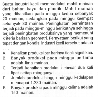 Suatu industri kecil memproduksi mobil mainan dari bahan kayu dan plastik. Mobil mainan yang dihasilkan pada minggu kedua sebanyak 20 mainan, sedangkan pada minggu keempat sebanyak 80 mainan. Peningkatan permintaan terjadi pada minggu-minggu berikutnya sehingga terjadi peningkatan produksinya yang memenuhi kriteria barisan geometri. Pernyataan berikut yang tepat dengan kondisi industri kecil tersebut adalah....