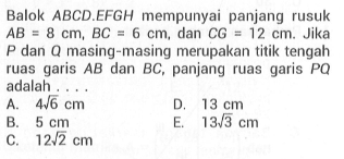 Balok ABCD.EFGH mempunyai panjang rusuk AB = 8 cm, BC = 6 cm, dan CG = 12 cm. Jika P dan Q masing-masing merupakan titik tengah ruas garis AB dan BC, panjang ruas garis PQ adalah . . . .