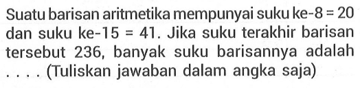 Suatu barisan aritmetika mempunyai suku ke-8=20 dan suku ke-15=41. Jika suku terakhir barisan tersebut 236, banyak suku barisannya adalah ... (Tuliskan jawaban dalam angka saja)