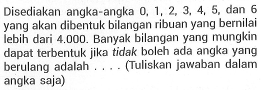 Disediakan angka-angka 0,1,2,3,4,5, dan 6 yang akan dibentuk bilangan ribuan yang bernilai lebih dari 4.000. Banyak bilangan yang mungkin dapat terbentuk jika tidak boleh ada angka yang berulang adalah .... (Tuliskan jawaban dalam angka saja)