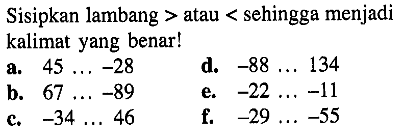 Sisipkan lambang > atau < sehingga menjadi kalimat yang benar! a. 45 ... -28 d. -88 ... 134 b. 67 ... -89 e. -22 ... -11 c. -34 ... 46 f. -29 ... -55