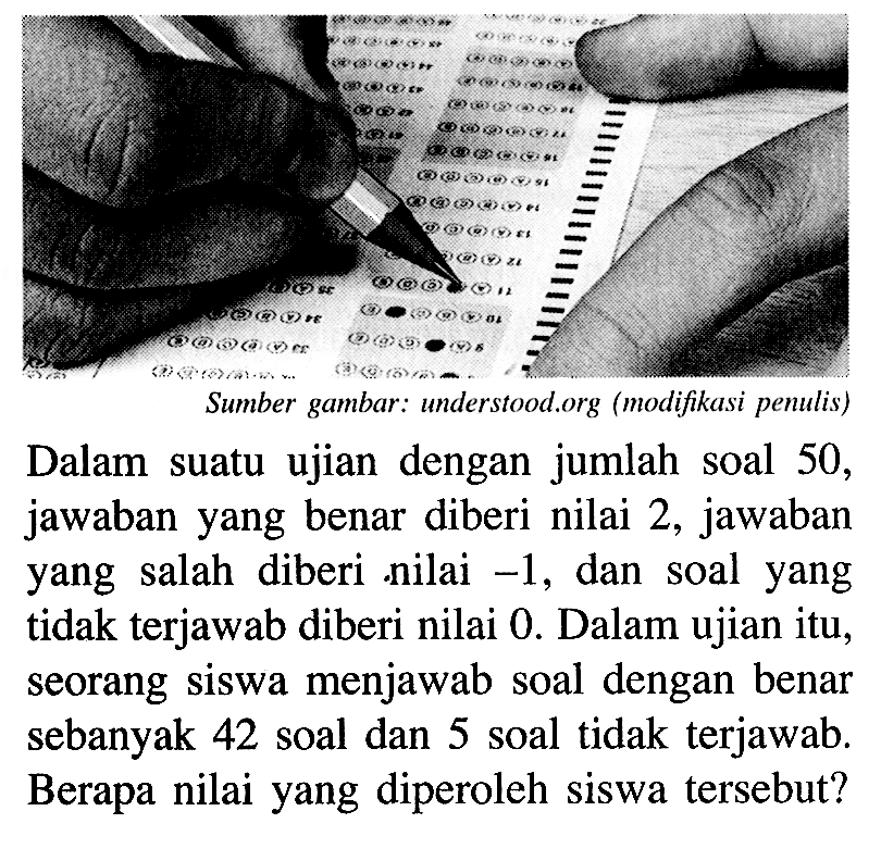 Dalam suatu ujian dengan jumlah soal 50, jawaban yang benar diberi nilai 2, jawaban yang salah diberi nilai -1, dan soal yang tidak terjawab diberi nilai 0. Dalam ujian itu, seorang siswa menjawab soal dengan benar sebanyak 42 soal dan 5 soal tidak terjawab. Berapa nilai yang diperoleh siswa tersebut?