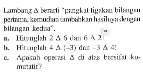 Lambang 4 berarti "pangkat tigakan bilangan pertama, kemudian tambahkan hasilnya dengan bilangan kedua" a. Hitunglah 2 4 6 dan 6 4 2! b: Hitunglah 4 4 (-3) dan -3 4 4! C. Apakah operasi di atas bersifat ko- mutatif?