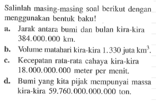 Salinlah masing masing soal berikut dengan menggunakan bentuk baku! a. Jarak antara bumi dan bulan kira-kira 384.000.00 km. b. Volume matahari kira-kira 1.330 juta km^3. C. Kecepatan rata-rata cahaya kira-kira 18.000.000.000 meter per menit. d. Bumi yang kita pijak mempunyai massa kira-kira 59.760.000 ton,