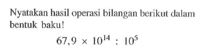 Nyatakan hasil operasi bilangan berikut dalam bentuk baku ! 67,9 x 10^14 : 10^5