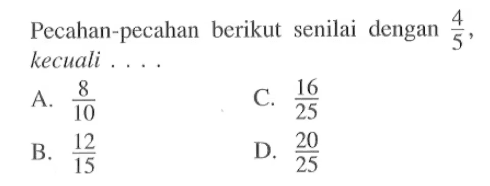 Pecahan-pecahan berikut senilai dengan 4/5 kecuali... A. 8/10 C. 16/25 B. 12/15 D. 20/25