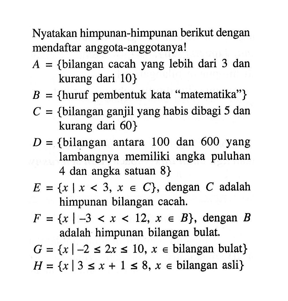 Nyatakan himpunan-himpunan berikut dengan mendaftar anggota-anggotanya! A = {bilangan cacah yang lebih dari 3 dan kurang dari 10} B = {huruf pembentuk kata ''matematika''} C = {bilangan ganjil yang habis dibagi 5 dan kurang dari 60} D = {bilangan antara 100 dan 600 yang lambangnya memiliki angka puluhan 4 dan angka satuan 8} E = {x | x < 3, x anggota C}, dengan C adalah himpunan bilangan cacah. F = {x | -3 < x < 12, x anggota B}, dengan B adalah himpunan bilangan bulat. G = {x | -2 <= 2x <= 10, x anggota bilangan bulat} H = {x | 3 <= x + 1 <= 8, x elemen bilangan asli}