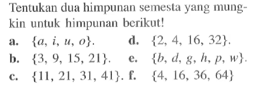 Tentukan dua himpunan semesta yang mungkin untuk himpunan berikut! a. {a, i, u, o}. b. {3, 9, 15, 21}. c. {11, 21,31, 41}. d. {2, 4, 16, 32}. e. {b, d, g, h, p, w} f. {4, 16, 36, 64}